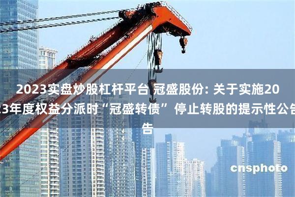 2023实盘炒股杠杆平台 冠盛股份: 关于实施2023年度权益分派时“冠盛转债” 停止转股的提示性公告