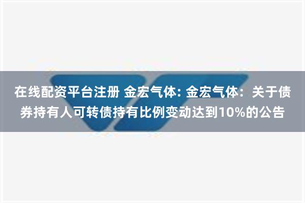 在线配资平台注册 金宏气体: 金宏气体：关于债券持有人可转债持有比例变动达到10%的公告