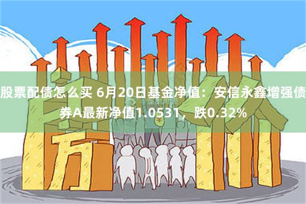 股票配债怎么买 6月20日基金净值：安信永鑫增强债券A最新净值1.0531，跌0.32%