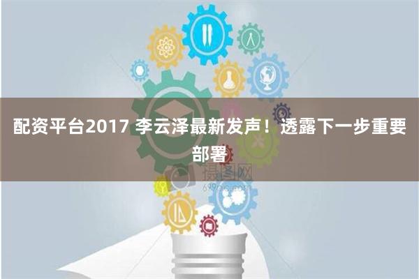 配资平台2017 李云泽最新发声！透露下一步重要部署