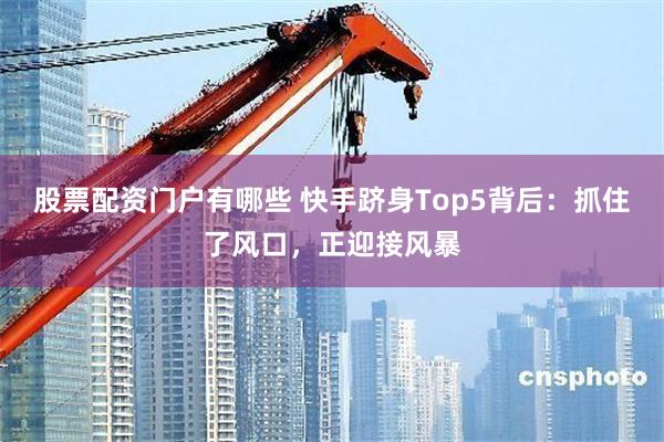 股票配资门户有哪些 快手跻身Top5背后：抓住了风口，正迎接风暴