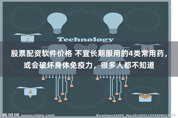 股票配资软件价格 不宜长期服用的4类常用药，或会破坏身体免疫力，很多人都不知道