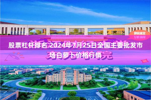 股票杠杆排名 2024年7月25日全国主要批发市场白萝卜价格行情