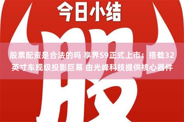 股票配资是合法的吗 享界S9正式上市：搭载32英寸车规级投影巨幕 由光峰科技提供核心器件