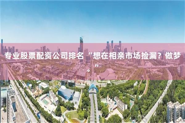 专业股票配资公司排名 “想在相亲市场捡漏？做梦。”