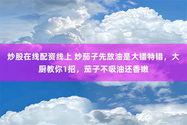 炒股在线配资线上 炒茄子先放油是大错特错，大厨教你1招，茄子不吸油还香嫩