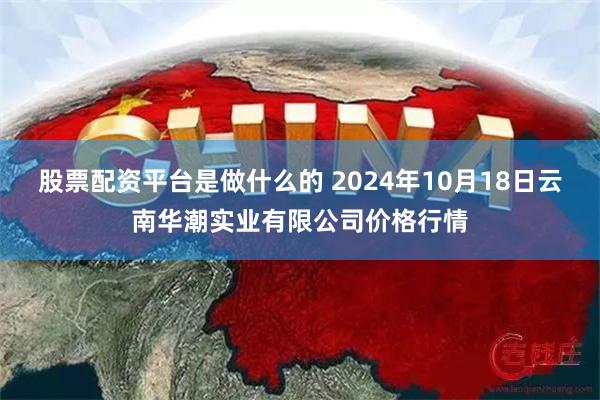 股票配资平台是做什么的 2024年10月18日云南华潮实业有限公司价格行情