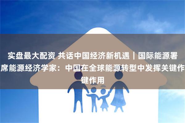 实盘最大配资 共话中国经济新机遇｜国际能源署首席能源经济学家：中国在全球能源转型中发挥关键作用