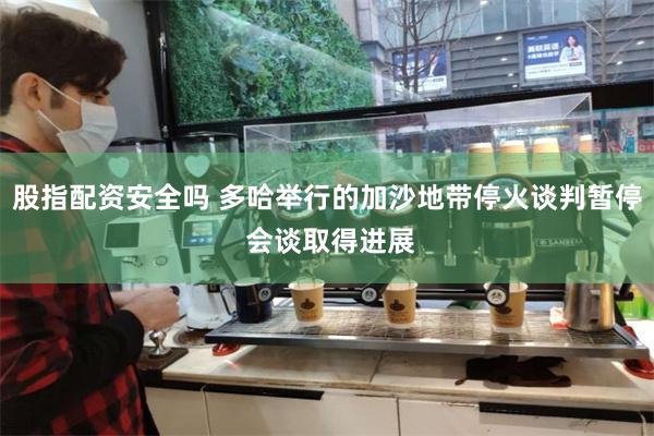 股指配资安全吗 多哈举行的加沙地带停火谈判暂停 会谈取得进展