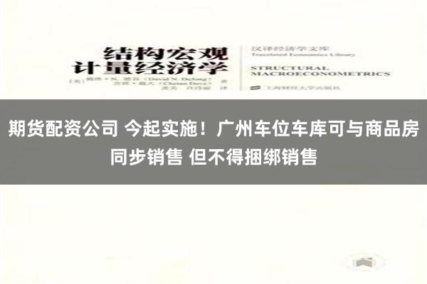 期货配资公司 今起实施！广州车位车库可与商品房同步销售 但不得捆绑销售