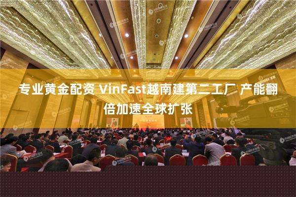 专业黄金配资 VinFast越南建第二工厂 产能翻倍加速全球扩张