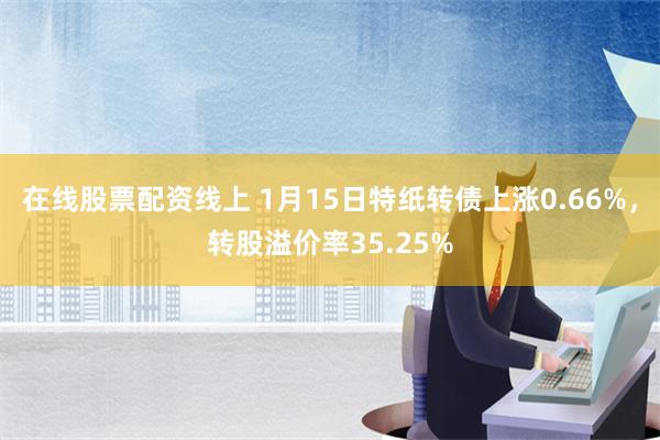 在线股票配资线上 1月15日特纸转债上涨0.66%，转股溢价率35.25%