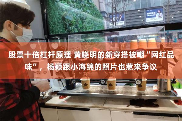 股票十倍杠杆原理 黄晓明的新穿搭被嘲“网红品味”，杨颖跟小海绵的照片也惹来争议